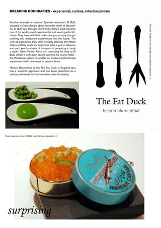 BREAKING BOUNDARIES - experiental, curious, interdisciplinary


    Another example is reputed Spanish restaurant El Bulli,




                                                                    From the Fat Duck menu (world’s second best restaurant…)
    situated in Cala Montjoi about ten miles north of Barcelo-
    na. El Bulli has, through chef Ferran Adria’s lead, become
    one of the worlds most experimental and avant-gardist kit-
    chens. They have with their molecular gastronomy brought
    cooking and restaurant experiences into the future. The
    over all experience they offer is highly desired, the fifteen
    tables and fifty seats are booked at least a year in advance
    and each year hundreds of thousand of people try to book
    a table. When Farran Adria isn’t spending his time at El
    Bulli, which is only open during summer, he is at el Taller -
    the Workshop, where he and his co workers and chemists
    experiments with new ways to present taste.

    Heston Blumenthal at the The Fat Duck in England also
    has a scientific approach and has been described as a
    culinary alchemist for his innovative style of cooking.




Food experience from El Bulli (world’s best restaurant…)




  surprising
 