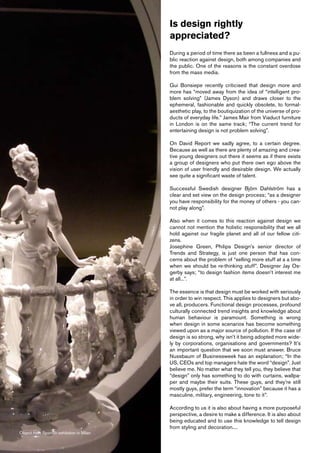 Is design rightly
                                          appreciated?
                                          During a period of time there as been a fullness and a pu-
                                          blic reaction against design, both among companies and
                                          the public. One of the reasons is the constant overdose
                                          from the mass media.

                                          Gui Bonsiepe recently criticised that design more and
                                          more has “moved away from the idea of “intelligent pro-
                                          blem solving” (James Dyson) and draws closer to the
                                          ephemeral, fashionable and quickly obsolete, to formal-
                                          aesthetic play, to the boutiquization of the universe of pro-
                                          ducts of everyday life.” James Mair from Viaduct furniture
                                          in London is on the same track; “The current trend for
                                          entertaining design is not problem solving”.

                                          On David Report we sadly agree, to a certain degree.
                                          Because as well as there are plenty of amazing and crea-
                                          tive young designers out there it seems as if there exists
                                          a group of designers who put there own ego above the
                                          vision of user friendly and desirable design. We actually
                                          see quite a significant waste of talent.

                                          Successful Swedish designer Björn Dahlström has a
                                          clear and set view on the design process; “as a designer
                                          you have responsibility for the money of others - you can-
                                          not play along”.

                                          Also when it comes to this reaction against design we
                                          cannot not mention the holistic responsibility that we all
                                          hold against our fragile planet and all of our fellow citi-
                                          zens.
                                          Josephine Green, Philips Design’s senior director of
                                          Trends and Strategy, is just one person that has con-
                                          cerns about the problem of “selling more stuff at a a time
                                          when we should be re-thinking stuff”. Designer Jay Os-
                                          gerby says; “to design fashion items doesn’t interest me
                                          at all...”.

                                          The essence is that design must be worked with seriously
                                          in order to win respect. This applies to designers but abo-
                                          ve all, producers. Functional design processes, profound
                                          culturally connected trend insights and knowledge about
                                          human behaviour is paramount. Something is wrong
                                          when design in some scenarios has become something
                                          viewed upon as a major source of pollution. If the case of
                                          design is so strong, why isn’t it being adopted more wide-
                                          ly by corporations, organisations and governments? It’s
                                          an important question that we soon must answer. Bruce
                                          Nussbaum of Businessweek has an explanation; “In the
                                          US, CEOs and top managers hate the word “design”. Just
                                          believe me. No matter what they tell you, they believe that
                                          “design” only has something to do with curtains, wallpa-
                                          per and maybe their suits. These guys, and they’re still
                                          mostly guys, prefer the term “innovation” because it has a
                                          masculine, military, engineering, tone to it”.

                                          According to us it is also about having a more purposeful
                                          perspective, a desire to make a difference. It is also about
                                          being educated and to use this knowledge to tell design
                                          from styling and decoration....
Object from Spanish exhibition in Milan
 