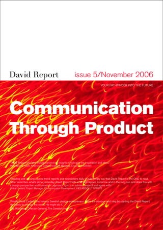 David Report                                             issue 5/November 2006
                                                                              YOUR PATHFINDER INTO THE FUTURE




Communication
Through Product
“David Report provides thought-provoking insights which give me inspiration and ideas.”
Peter Bodor, Public Affairs and Communications Manager, Coca-Cola Sweden




”Reading and viewing several trend reports and newsletters daily I could simply say that David Report is the ONE to read.
Other describes what’s done yesterday. David Report tells what will happen tomorrow and in the long run, and does this with
a design perspective and humanistic approach I just can admire, respect and agree with!
Ulrika Lövdahl, Project Manager, Communication Development, V&S ABSOLUT SPIRITS




“Finally David Carlson, the famous Swedish design-entrepreneur, takes the obvious next step by starting the David Report.
He wants to change the world. He might do it.”
Olle Wästberg, Director General, The Swedish Institute
 