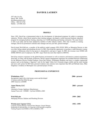 DAVID B. LAURSEN
347 Lake Ave So.
Spicer, MN 56288
davidlaursen@aol.com
Office – 800-325-2760
Mobile – 219-898-1021




                                                            PROFILE

Since 1992, David has a demonstrated talent in the development of educational programs for adults in emerging
industries. Wirsbo, where David started as their training manager, developed a world renowned hydronic education
program for emerging hydronic heating, educating over 10,000 plumbing and heating contractors. The same format
is still in use today and has been adopted by numbers of other industry leaders. After only 6 months as training
manager, David was promoted to national sales manager and one year later, general manager.

David joined Weil-McLain, a member of the publicly traded company SPX (NYSE SPW) as Managing Director to take
over their failing radiant and plumbing division. In 2003, David had the opportunity to purchase a small alternative energy
company in Minnesota where he has grown it, dismantled it, and grew it again. In 2003, the revenues were $3MM with
$200K EBITDA and 22 employees. By 2007, Aqua-Therm has more than tripled its EBITDA.

David has extensive experience in the global business environment as well as extensive and intensive contract negotiations,
from Italy, to China, and all points in-between. David’s project management experience has included field turf conditioning
for the Baltimore Ravens Football Stadium, Green Bay Packers, Washington Redskins and more to complex engineering
projects such as developing a “digestion” rock for the Apple Valley Zoo’s Komodo dragon exhibit and the entire heating
and snow melt system for Bill Gates personal residence and, someone more important than Bill and Melinda Gates, Mike
Singletary’s residence in Barrington was a personal project of mine.


                                            PROFESSIONAL EXPERIENCE


Windations, LLC                                                                                   2006 - present
Recognized a gap in the wind energy sector and developed
A business plan that filled the gap
2008 Turnover at $6MM

Aqua-Therm, LLC                                                                                   2003 – present
Owner
Alternative Energy Appliance Manufacturer
Annual Turn-over - $10MM – Up from $3MM in 2003


Weil-McLain                                                                                       1999 - 2003
Managing Director, Radiant and Plumbing Division


Wirsbo (now Uponor USA)                                                                           1992 - 1999
Corporate Training Manager, National Sales Manager, General Manager
Responsible for growing sales, in a large part to the nationally recognized
Training Program, from $3MM in 1992 to $46MM in 1999
 