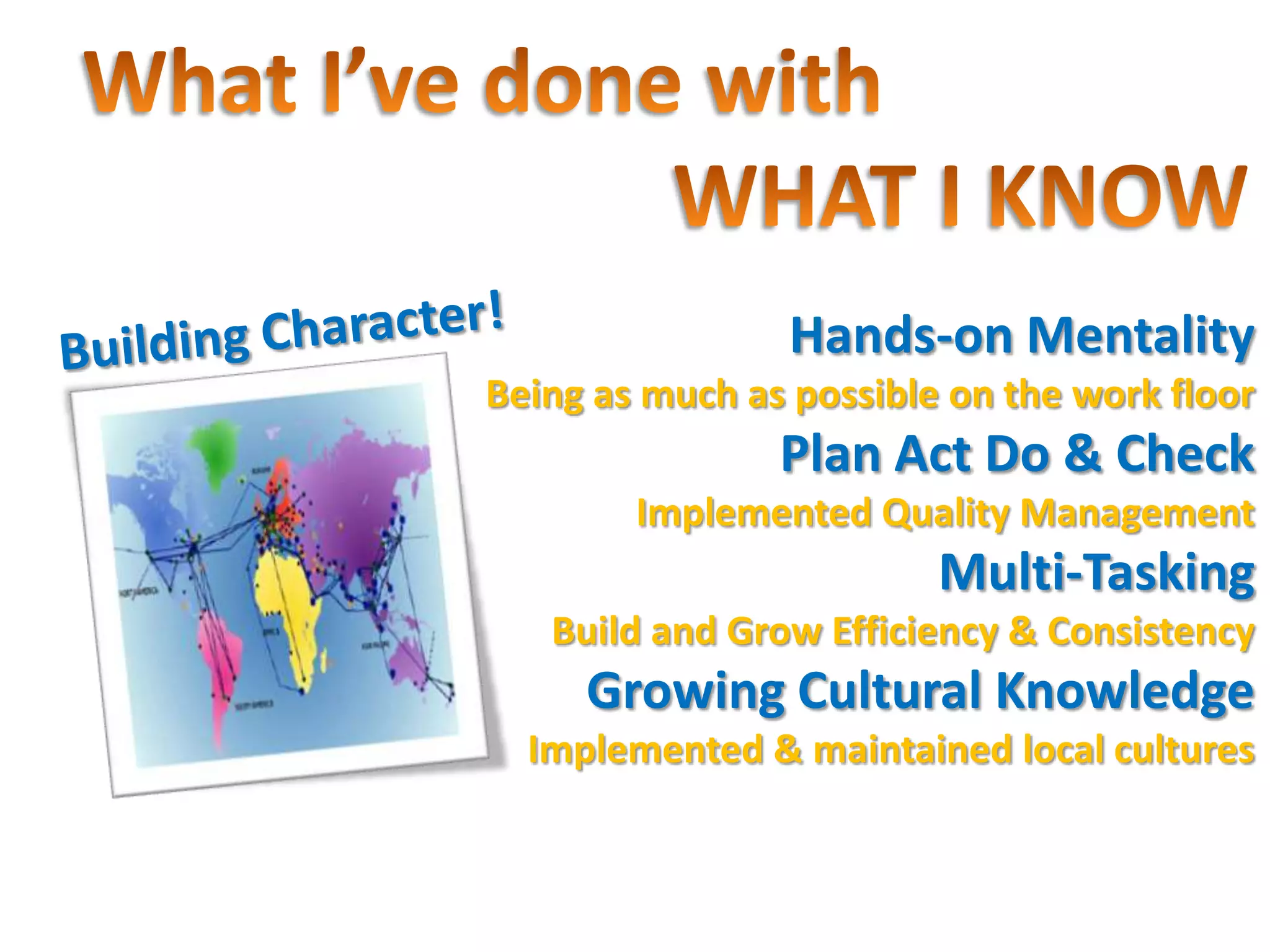 Hands-on Mentality
Being as much as possible on the work floor
                Plan Act Do & Check
        Implemented Quality Management
                         Multi-Tasking
   Build and Grow Efficiency & Consistency
     Growing Cultural Knowledge
  Implemented & maintained local cultures
 