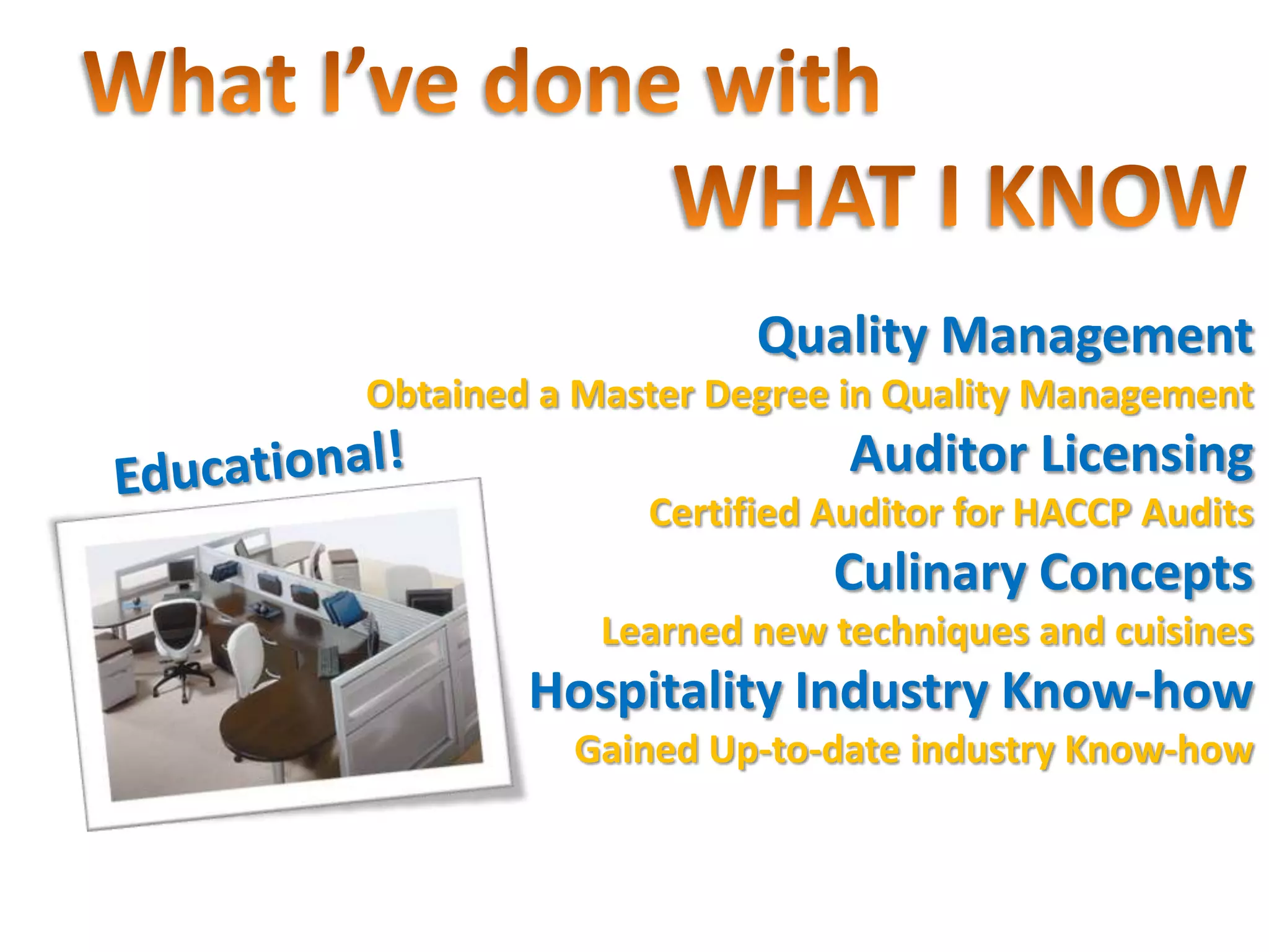 Quality Management
Obtained a Master Degree in Quality Management
                         Auditor Licensing
              Certified Auditor for HACCP Audits
                        Culinary Concepts
            Learned new techniques and cuisines
        Hospitality Industry Know-how
          Gained Up-to-date industry Know-how
 