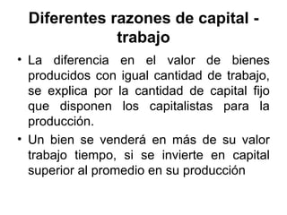 Diferentes razones de capital - trabajo La diferencia en el valor de bienes producidos con igual cantidad de trabajo, se explica por la cantidad de capital fijo que disponen los capitalistas para la producción. Un bien se venderá en más de su valor trabajo tiempo, si se invierte en capital superior al promedio en su producción 