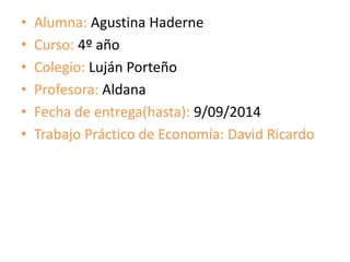 • Alumna: Agustina Haderne 
• Curso: 4º año 
• Colegio: Luján Porteño 
• Profesora: Aldana 
• Fecha de entrega(hasta): 9/09/2014 
• Trabajo Práctico de Economía: David Ricardo 
