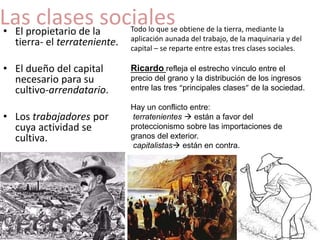Las clases sociales 
• El propietario de la 
tierra- el terrateniente. 
• El dueño del capital 
necesario para su 
cultivo-arrendatario. 
• Los trabajadores por 
cuya actividad se 
cultiva. 
Todo lo que se obtiene de la tierra, mediante la 
aplicación aunada del trabajo, de la maquinaria y del 
capital – se reparte entre estas tres clases sociales. 
Ricardo refleja el estrecho vínculo entre el 
precio del grano y la distribución de los ingresos 
entre las tres “principales clases” de la sociedad. 
Hay un conflicto entre: 
terratenientes  están a favor del 
proteccionismo sobre las importaciones de 
granos del exterior. 
capitalistas están en contra. 
 