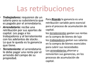 Las retribuciones 
• Trabajadores: requieren de un 
salario para su subsistencia que 
es pagado por el arrendatario. 
• Arrendatario: recibe una 
retribución por sus aportes de 
capital. Les paga a los 
trabajadores y al terrateniente 
con los adelantos de stocks . 
Lo que le queda es la ganancia 
que tiene. 
• Terrateniente: el arrendatario 
le debe pagar una renta por el 
arriendo del campo de su 
propiedad. 
Para Ricardo la ganancia es una 
retribución variable pero esencial 
para el proceso de acumulación de 
capital. 
los terratenientes gastan sus rentas 
en la compra de bienes de lujo 
los trabajadores gastan sus salarios 
en la compra de bienes esenciales 
para cubrir sus necesidades 
Los arrendatarios ahorran y 
reinvierten sus ganancias, en los 
procesos de acumulación de 
capital. 
 