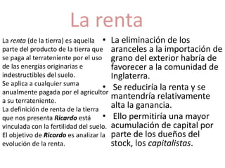 La renta 
• La eliminación de los 
aranceles a la importación de 
grano del exterior habría de 
favorecer a la comunidad de 
Inglaterra. 
• Se reduciría la renta y se 
mantendría relativamente 
alta la ganancia. 
• Ello permitiría una mayor 
acumulación de capital por 
parte de los dueños del 
stock, los capitalistas. 
La renta (de la tierra) es aquella 
parte del producto de la tierra que 
se paga al terrateniente por el uso 
de las energías originarias e 
indestructibles del suelo. 
Se aplica a cualquier suma 
anualmente pagada por el agricultor 
a su terrateniente. 
La definición de renta de la tierra 
que nos presenta Ricardo está 
vinculada con la fertilidad del suelo. 
El objetivo de Ricardo es analizar la 
evolución de la renta. 
 