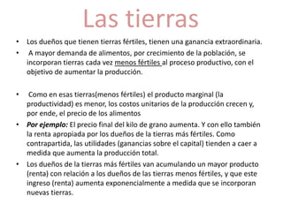 Las tierras 
• Los dueños que tienen tierras fértiles, tienen una ganancia extraordinaria. 
• A mayor demanda de alimentos, por crecimiento de la población, se 
incorporan tierras cada vez menos fértiles al proceso productivo, con el 
objetivo de aumentar la producción. 
• Como en esas tierras(menos fértiles) el producto marginal (la 
productividad) es menor, los costos unitarios de la producción crecen y, 
por ende, el precio de los alimentos 
• Por ejemplo: El precio final del kilo de grano aumenta. Y con ello también 
la renta apropiada por los dueños de la tierras más fértiles. Como 
contrapartida, las utilidades (ganancias sobre el capital) tienden a caer a 
medida que aumenta la producción total. 
• Los dueños de la tierras más fértiles van acumulando un mayor producto 
(renta) con relación a los dueños de las tierras menos fértiles, y que este 
ingreso (renta) aumenta exponencialmente a medida que se incorporan 
nuevas tierras. 
 