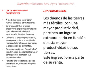 Ricardo relaciona dos leyes “naturales”. 
• LEY DE RENDIMIENTOS 
DECRECIENTES 
• A medida que se incorporan 
nuevas tierras (u otros factores 
• de producción) al proceso 
productivo, el producto marginal 
por cada unidad adicional 
incorporada tiende a decrecer. 
• Debido a la presión poblacional, 
se requiere la incorporación de 
tierras adicionales para aumentar 
la producción de alimentos. 
• Estas nuevas tierras “marginales” 
tienden a ser menos fértiles y, por 
consiguiente, decrecen sus 
productividades. 
• Persiste una tendencia a que se 
desarrolle un producto marginal 
decreciente 
LEY POBLACIONAL: 
Los dueños de las tierras 
más fértiles, con una 
mayor productividad, 
perciben un ingreso 
extraordinario en función 
de esta mayor 
productividad de sus 
tierras. 
Este ingreso forma parte 
de su renta. 
 