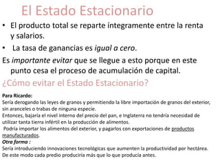 El Estado Estacionario 
• El producto total se reparte íntegramente entre la renta 
y salarios. 
• La tasa de ganancias es igual a cero. 
Es importante evitar que se llegue a esto porque en este 
punto cesa el proceso de acumulación de capital. 
¿Cómo evitar el Estado Estacionario? 
Para Ricardo: 
Sería derogando las leyes de granos y permitiendo la libre importación de granos del exterior, 
sin aranceles o trabas de ninguna especie. 
Entonces, bajaría el nivel interno del precio del pan, e Inglaterra no tendría necesidad de 
utilizar tanta tierra infértil en la producción de alimentos. 
Podría importar los alimentos del exterior, y pagarlos con exportaciones de productos 
manufacturados. 
Otra forma : 
Sería introduciendo innovaciones tecnológicas que aumenten la productividad por hectárea. 
De este modo cada predio produciría más que lo que producía antes. 
 