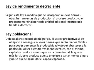 Ley de rendimiento decreciente 
Según esta ley, a medida que se incorporan nuevas tierras u 
otras herramientas de producción al proceso productivo el 
producto marginal por cada unidad adicional incorporada 
tiende a decrecer. 
Ley poblacional 
Debido al crecimiento demográfico, el sector productivo se ve 
obligado a conseguir nuevas tierras, que serán menos fértiles, 
para poder aumentar la productividad y poder abastecer a la 
población. Al ser estas tierras menos fértiles, con el mismo 
capital se produce menos que en la tierra inicial, la que es 
más fértil, esto produce que se empiece a ganar menos dinero 
y no se puede acumular el capital esperado. 
 