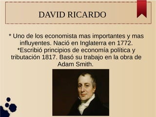 DAVID RICARDO
* Uno de los economista mas importantes y mas
influyentes. Nació en Inglaterra en 1772.
*Escribió principios de economía política y
tributación 1817. Basó su trabajo en la obra de
Adam Smith.
 