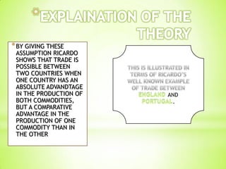 *BY GIVING THESE
ASSUMPTION RICARDO
SHOWS THAT TRADE IS
POSSIBLE BETWEEN
TWO COUNTRIES WHEN
ONE COUNTRY HAS AN
ABSOLUTE ADVANDTAGE
IN THE PRODUCTION OF
BOTH COMMODITIES,
BUT A COMPARATIVE
ADVANTAGE IN THE
PRODUCTION OF ONE
COMMODITY THAN IN
THE OTHER
AND
.
 