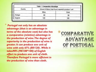 *
* Portugal not only has an absolute
advantage (that is an advantage in
terms of the absolute cost) but also has
a comparative (relative) advantage in
the production of wine.The degree of
superiority in the production of wine is
greater. It can produce one unit of
wine with only 67% (80/120) .While it
takes90% (90/100*100) of English
effort to produce one unit of cloth.
Therefore Portugal is more efficient in
the production of wine than cloth.
 