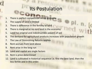 Its Postulation
1. There is perfect competition in the economy
2. The supply of land is limited
3. There is difference in the fertility of land
4. There is marginal or no rent land in the economy
5. Land has original and indestructible powers of soil
6. The demand for agricultural products increases with population growth
7. The Law of Diminishing Returns applies
8. Rent accrues from land above
9. Rent arise in the long run
10. Land and capital are single factors
11. Rent is price determined
12. Land is cultivated in historical sequence i.e. first the best land, then the
less fertile and in this order.
 