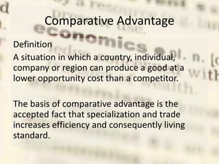 Comparative Advantage
Definition
A situation in which a country, individual,
company or region can produce a good at a
lower opportunity cost than a competitor.
The basis of comparative advantage is the
accepted fact that specialization and trade
increases efficiency and consequently living
standard.
 