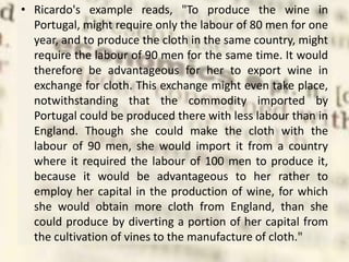 • Ricardo's example reads, "To produce the wine in
Portugal, might require only the labour of 80 men for one
year, and to produce the cloth in the same country, might
require the labour of 90 men for the same time. It would
therefore be advantageous for her to export wine in
exchange for cloth. This exchange might even take place,
notwithstanding that the commodity imported by
Portugal could be produced there with less labour than in
England. Though she could make the cloth with the
labour of 90 men, she would import it from a country
where it required the labour of 100 men to produce it,
because it would be advantageous to her rather to
employ her capital in the production of wine, for which
she would obtain more cloth from England, than she
could produce by diverting a portion of her capital from
the cultivation of vines to the manufacture of cloth."
 