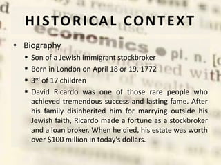 HISTORICAL CONTEXT
• Biography
 Son of a Jewish immigrant stockbroker
 Born in London on April 18 or 19, 1772
 3rd of 17 children
 David Ricardo was one of those rare people who
achieved tremendous success and lasting fame. After
his family disinherited him for marrying outside his
Jewish faith, Ricardo made a fortune as a stockbroker
and a loan broker. When he died, his estate was worth
over $100 million in today's dollars.
 