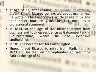  At age of 27, after reading The Wealth of Nations,
(Adam Smith) Ricardo got excited about economics.
He wrote his first economics article at age of 37 and
then spent fourteen years—his last ones—as a
professional economist.
 In 1814, at the age of 42, Ricardo retired from
business and took up residence at Gatcombe Park in
Gloucestershire, where he had extensive
landholdings.
 In 1819 he became MP for Portarlington.
 Illness forced Ricardo to retire from Parliament in
1823 and he died on 11 September at Gatcombe
Park at the age of 51.
 