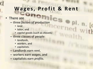 Wages, Profit & Rent
• There are
– three factors of production
• land,
• labor, and
• capital goods (such as shovels)
– three classes of people:
• landlords,
• workers, and
• capitalists.
– Landlords earn rent,
– workers earn wages, and
– capitalists earn profits.
 