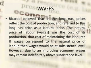 WAGES
• Ricardo believed that in the long run, prices
reflect the cost of production, and referred to this
long run price as a Natural price. The natural
price of labour (wages) was the cost of its
production, that cost of maintaining the labourer.
If wages correspond to the natural price of
labour, then wages would be at subsistence level.
However, due to an improving economy, wages
may remain indefinitely above subsistence level.
 