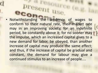 • Notwithstanding the tendency of wages to
conform to their natural rate, their market rate
may in an improving society, for an indefinite
period, be constantly above it; for no sooner may
the impulse, which an increased capital gives to a
new demand for labor, be obeyed, than another
increase of capital may produce the same effect;
and thus, if the increase of capital be gradual and
constant, the demand for labour may give a
continued stimulus to an increase of people....
 