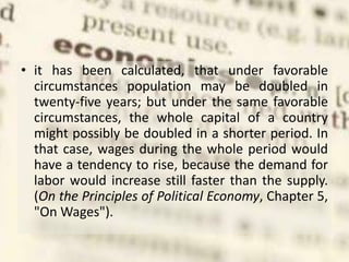 • it has been calculated, that under favorable
circumstances population may be doubled in
twenty-five years; but under the same favorable
circumstances, the whole capital of a country
might possibly be doubled in a shorter period. In
that case, wages during the whole period would
have a tendency to rise, because the demand for
labor would increase still faster than the supply.
(On the Principles of Political Economy, Chapter 5,
"On Wages").
 