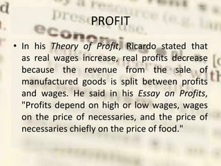 PROFIT
• In his Theory of Profit, Ricardo stated that
as real wages increase, real profits decrease
because the revenue from the sale of
manufactured goods is split between profits
and wages. He said in his Essay on Profits,
"Profits depend on high or low wages, wages
on the price of necessaries, and the price of
necessaries chiefly on the price of food."
 