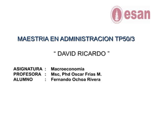 MAESTRIA EN ADMINISTRACION TP50/3 “ DAVID RICARDO ” ASIGNATURA  :    Macroeconomia PROFESORA   :    Msc, Phd Oscar Frias M. ALUMNO          :    Fernando Ochoa Rivera 