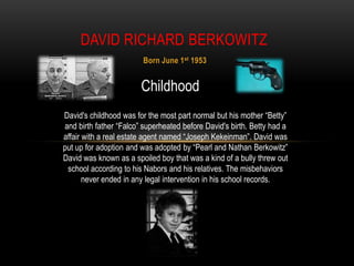 DAVID RICHARD BERKOWITZ
                        Born June 1 st 1953


                        Childhood
David's childhood was for the most part normal but his mother “Betty”
and birth father “Falco” superheated before David's birth. Betty had a
affair with a real estate agent named “Joseph Kekeinman”. David was
put up for adoption and was adopted by “Pearl and Nathan Berkowitz”
David was known as a spoiled boy that was a kind of a bully threw out
 school according to his Nabors and his relatives. The misbehaviors
       never ended in any legal intervention in his school records.
 
