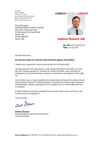 Direct telephone: 020 7983 4031 Fax: 020 7983 4418 Email: andrew.dismore@london.gov.uk
LONDONASSEMBLYLABOUR
Andrew Dismore AM
Dear Mr Richardson,
Re Emirates Cable Car contract: Discrimination against nationalities
I believe your organisation receives sponsorship form Emirates airline.
You may have seen the news reports, of the sponsorship deal for the Cable car across
the River Thames operated by Transport for London and DLRL, which excludes the
involvement of any Israeli business, company or individual in the operation of the cable
car.
I am writing to you, to inquire whether your sponsorship contract with Emirates contains
similar clauses to exclude “conflicting persons” (the definition means Israeli companies
and businesses), however expressed, and if so whether you are comfortable with such
an exclusion.
In light of what has now been revealed, if your contract does contain such terms, will
you now seek to renegotiate it?
Yours sincerely,
Andrew Dismore
Assembly Member for Barnet and Camden
London Assembly
Our Ref: AD13/16/07/32
Date: 16 July 2013
David Richardson
INTERNATIONAL CRICKET COUNCIL
Street 69, Dubai Sports City
Sh Mohammed Bin Zayed Road
Dubai, UAE
PO Box 500 070
Dubai, UAE
City Hall
Queen’s Walk
London SE1 2AA
Switchboard: 020 7983 4000
Minicom: 020 7983 4458
Web: www.london.gov.uk
 