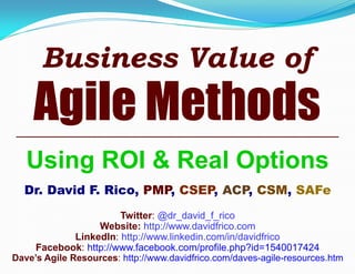 Business Value of

Agile Methods
Using ROI & Real Options
Dr. David F. Rico, PMP, CSEP, ACP, CSM, SAFe
Twitter: @dr_david_f_rico
Website: http://www.davidfrico.com
LinkedIn: http://www.linkedin.com/in/davidfrico
Facebook: http://www.facebook.com/profile.php?id=1540017424
Dave’s Agile Resources: http://www.davidfrico.com/daves-agile-resources.htm

 