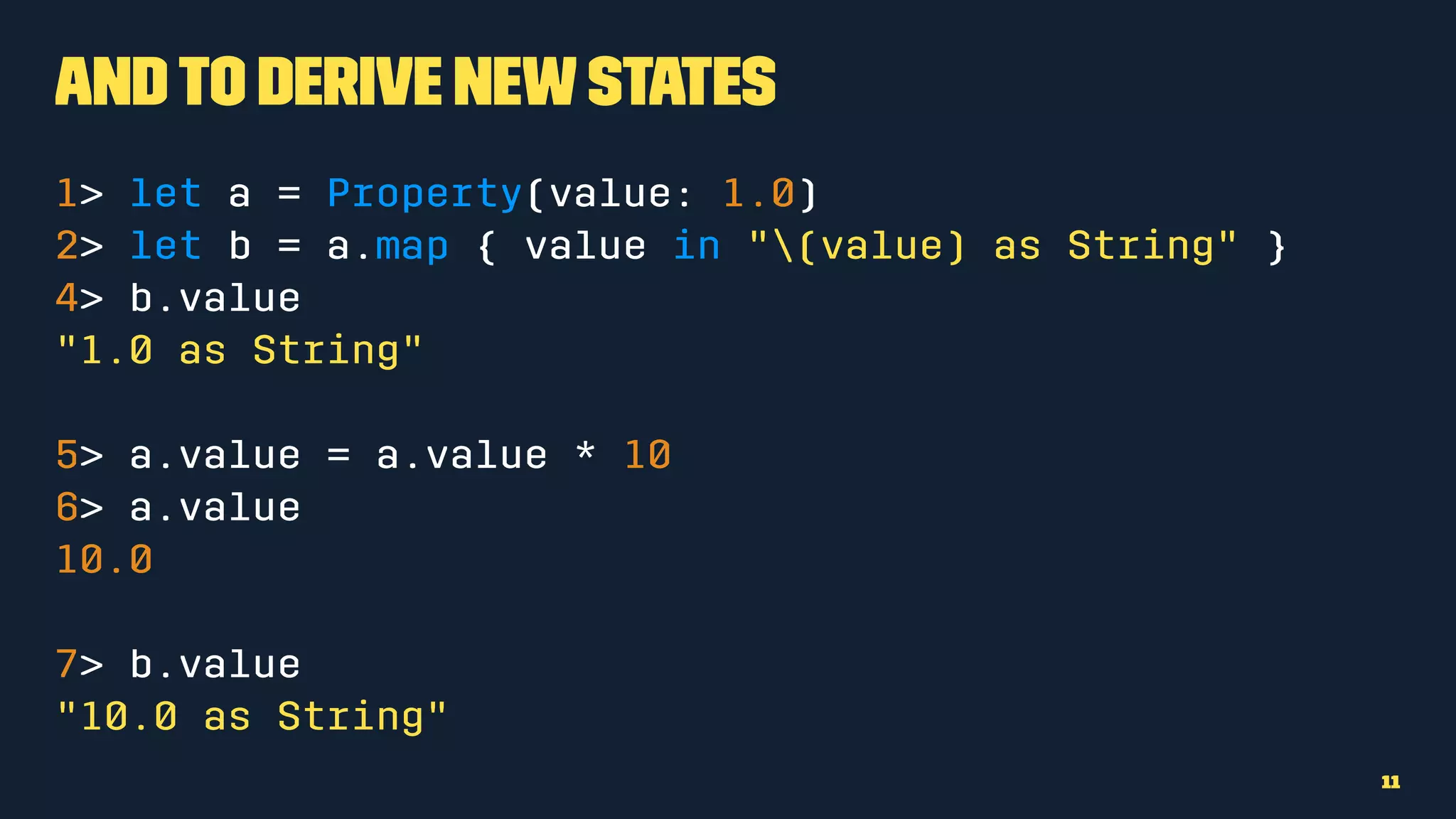 Andto derive newstates
1> let a = Property(value: 1.0)
2> let b = a.map { value in "(value) as String" }
4> b.value
"1.0 as String"
5> a.value = a.value * 10
6> a.value
10.0
7> b.value
"10.0 as String"
11
 