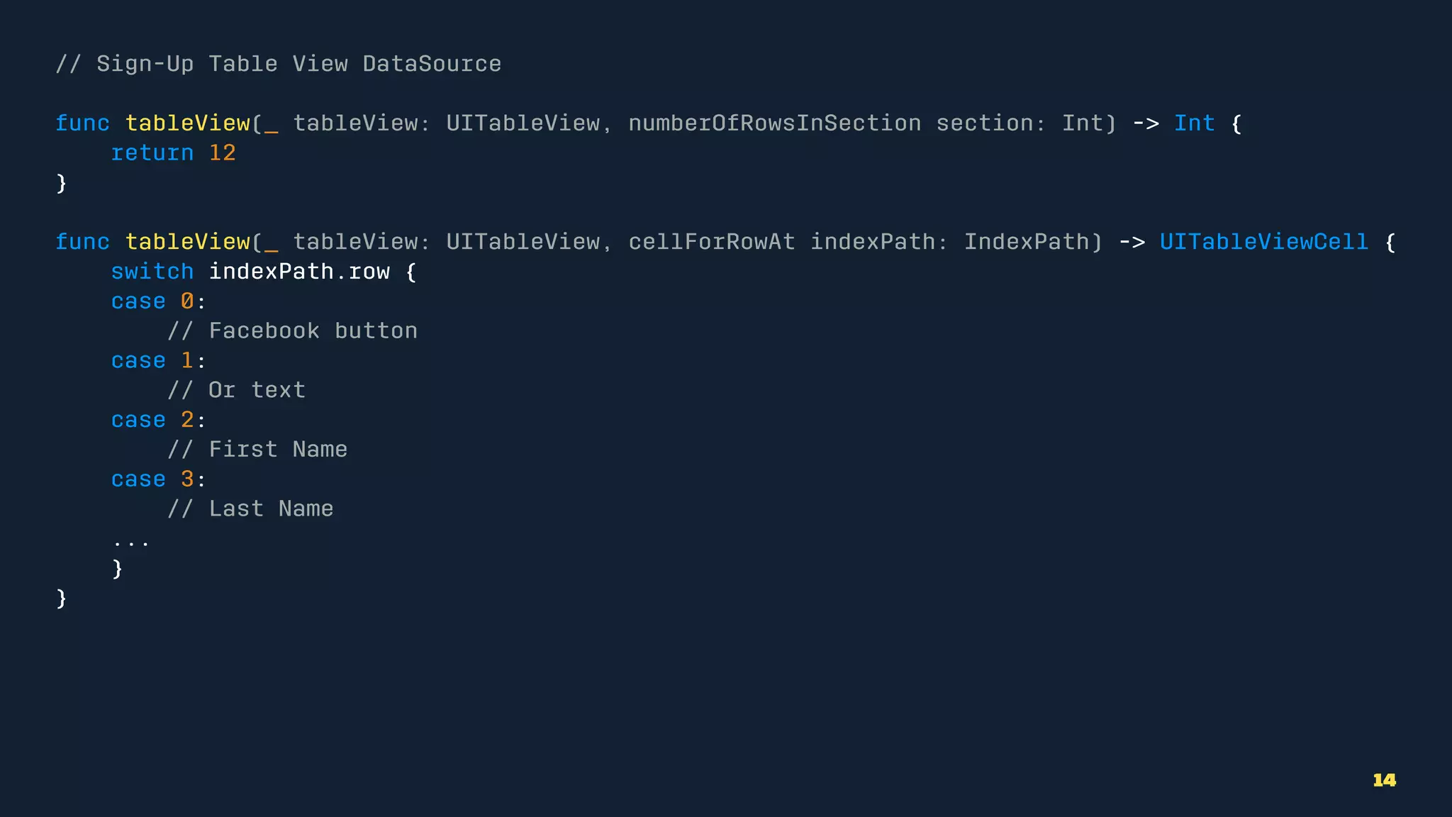 // Sign-Up Table View DataSource
func tableView(_ tableView: UITableView, numberOfRowsInSection section: Int) -> Int {
return 12
}
func tableView(_ tableView: UITableView, cellForRowAt indexPath: IndexPath) -> UITableViewCell {
switch indexPath.row {
case 0:
// Facebook button
case 1:
// Or text
case 2:
// First Name
case 3:
// Last Name
...
}
}
14
 