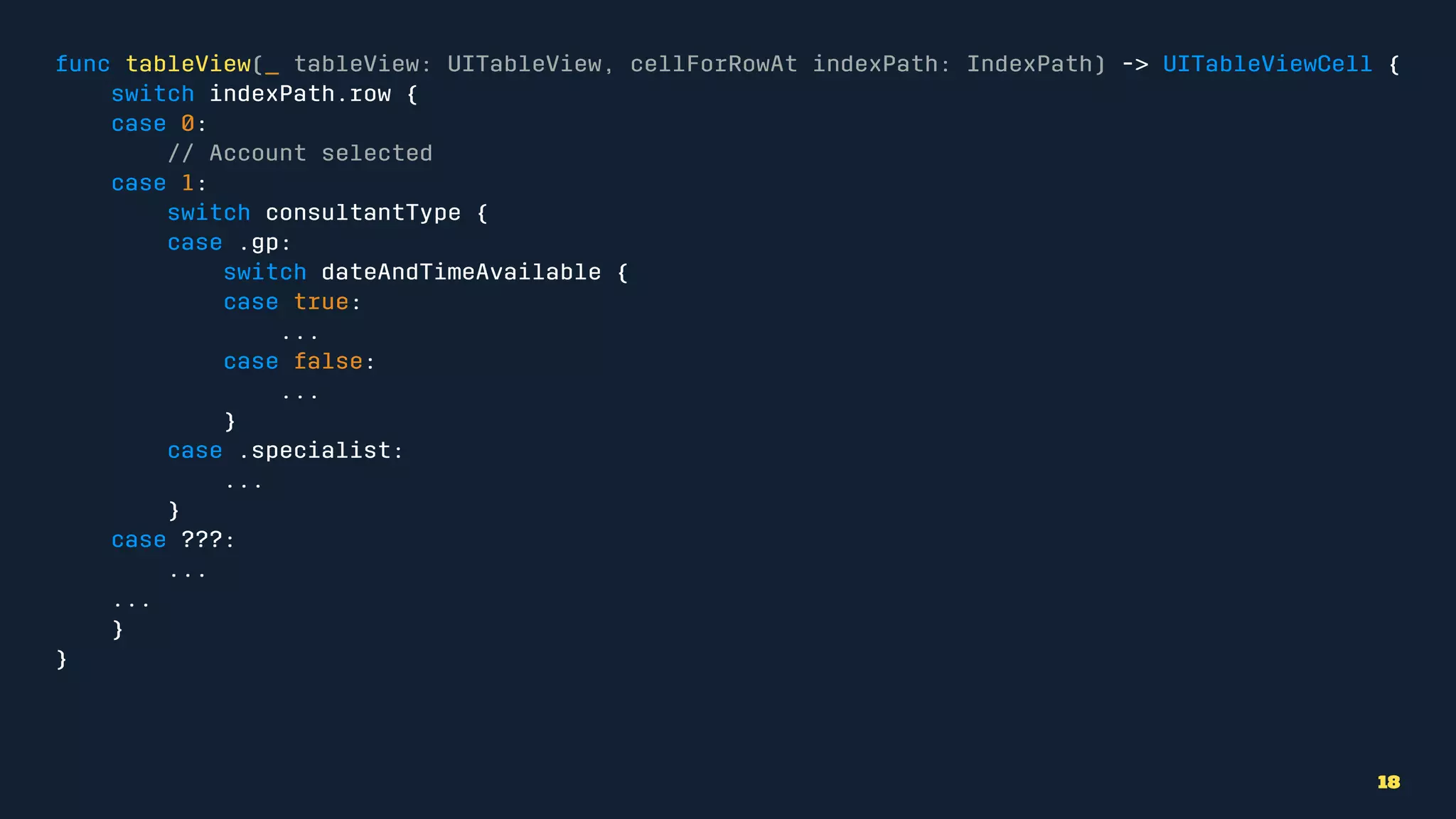 func tableView(_ tableView: UITableView, cellForRowAt indexPath: IndexPath) -> UITableViewCell {
switch indexPath.row {
case 0:
// Account selected
case 1:
switch consultantType {
case .gp:
switch dateAndTimeAvailable {
case true:
...
case false:
...
}
case .specialist:
...
}
case ???:
...
...
}
}
18
 