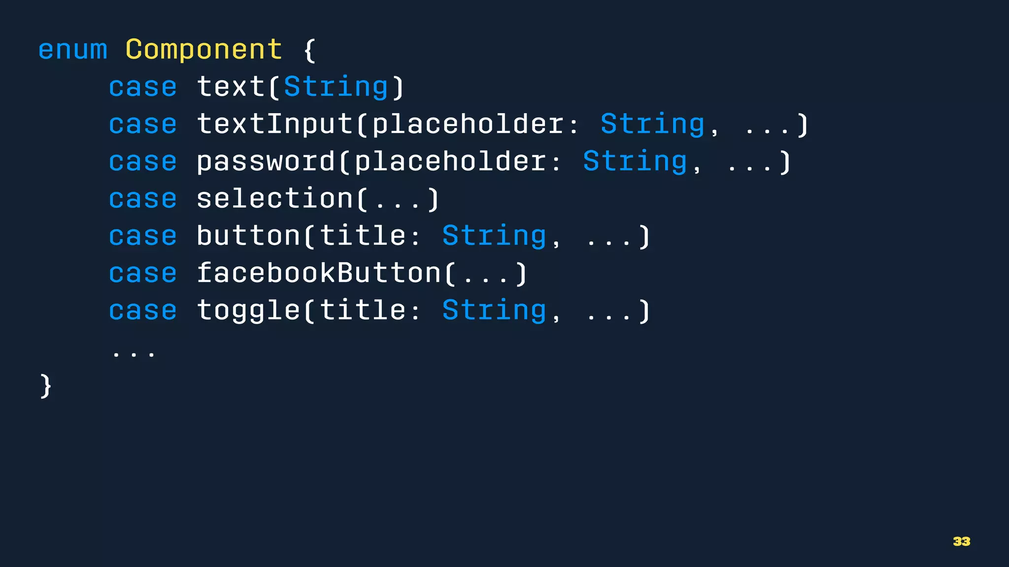 enum Component {
case text(String)
case textInput(placeholder: String, ...)
case password(placeholder: String, ...)
case selection(...)
case button(title: String, ...)
case facebookButton(...)
case toggle(title: String, ...)
...
}
33
 