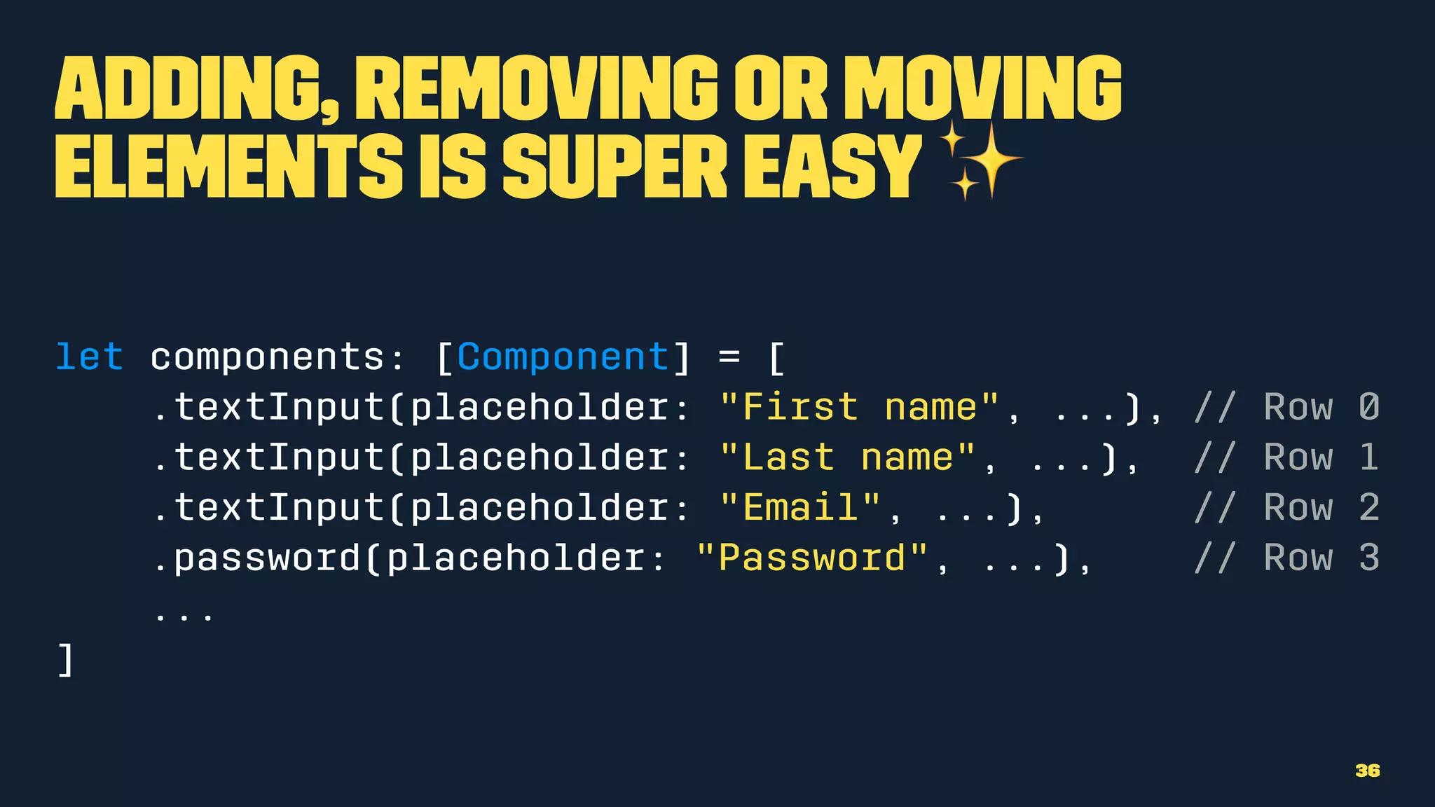 Adding, removing or moving
elements is super easy✨
let components: [Component] = [
.textInput(placeholder: "First name", ...), // Row 0
.textInput(placeholder: "Last name", ...), // Row 1
.textInput(placeholder: "Email", ...), // Row 2
.password(placeholder: "Password", ...), // Row 3
...
]
36
 