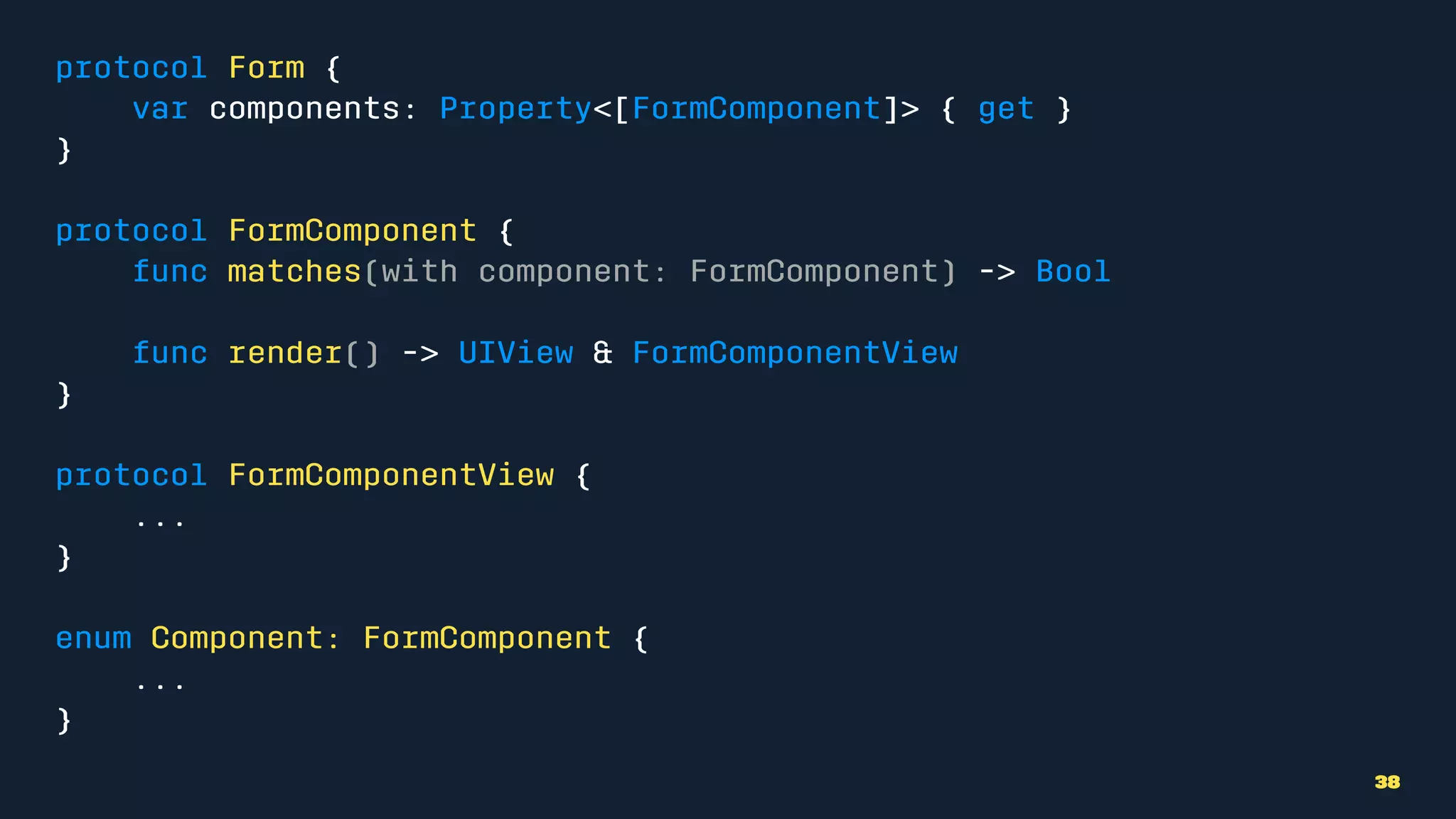 protocol Form {
var components: Property<[FormComponent]> { get }
}
protocol FormComponent {
func matches(with component: FormComponent) -> Bool
func render() -> UIView & FormComponentView
}
protocol FormComponentView {
...
}
enum Component: FormComponent {
...
}
38
 