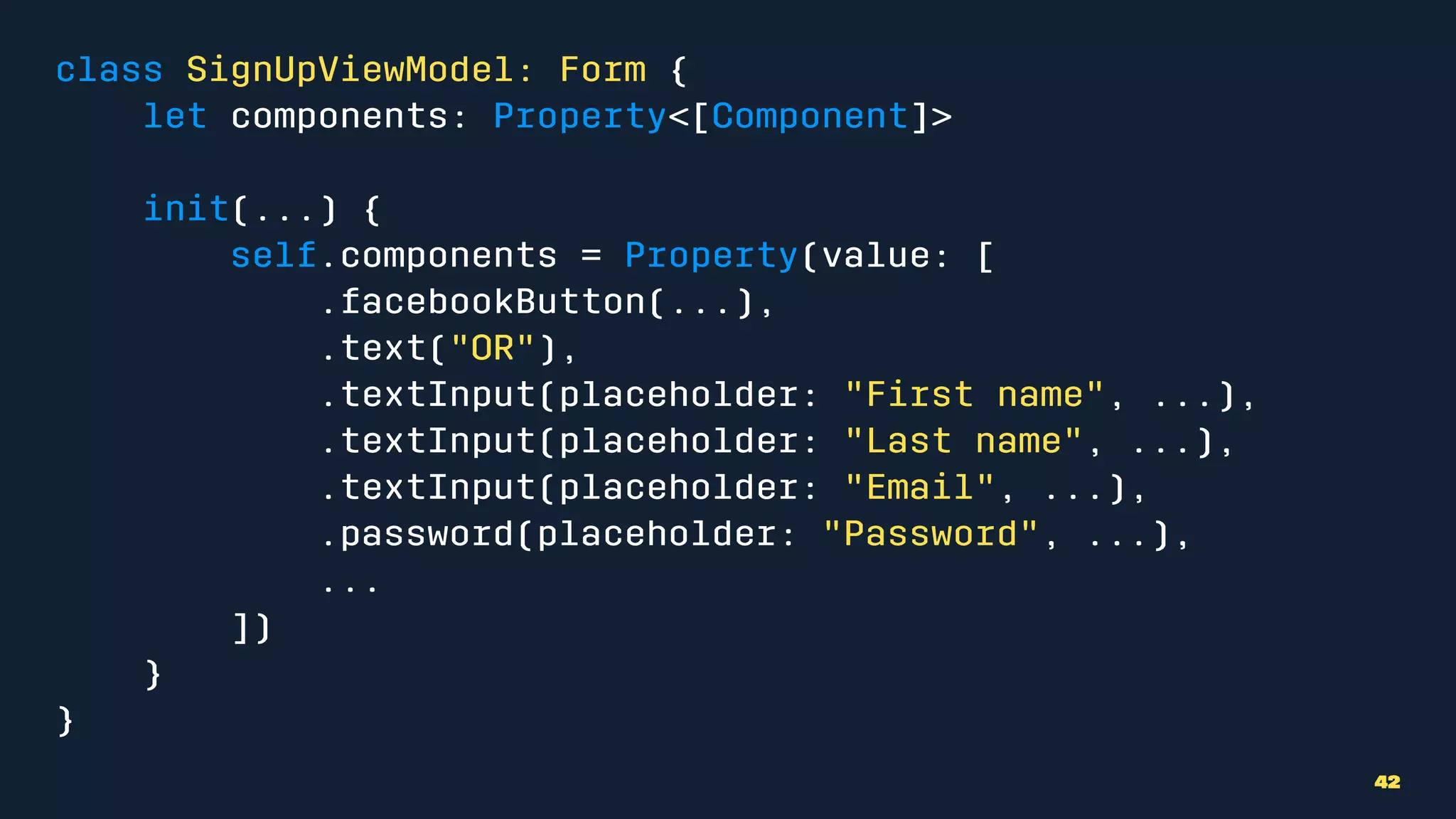 class SignUpViewModel: Form {
let components: Property<[Component]>
init(...) {
self.components = Property(value: [
.facebookButton(...),
.text("OR"),
.textInput(placeholder: "First name", ...),
.textInput(placeholder: "Last name", ...),
.textInput(placeholder: "Email", ...),
.password(placeholder: "Password", ...),
...
])
}
}
42
 