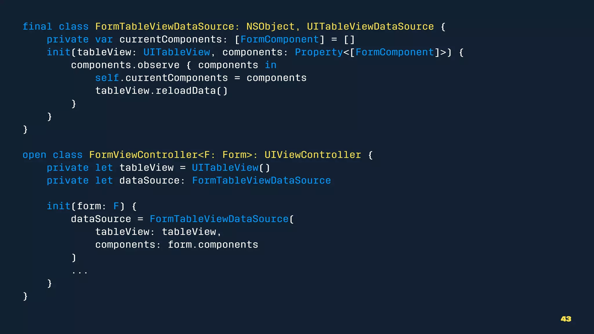 ﬁnal class FormTableViewDataSource: NSObject, UITableViewDataSource {
private var currentComponents: [FormComponent] = []
init(tableView: UITableView, components: Property<[FormComponent]>) {
components.observe { components in
self.currentComponents = components
tableView.reloadData()
}
}
}
open class FormViewController<F: Form>: UIViewController {
private let tableView = UITableView()
private let dataSource: FormTableViewDataSource
init(form: F) {
dataSource = FormTableViewDataSource(
tableView: tableView,
components: form.components
)
...
}
}
43
 