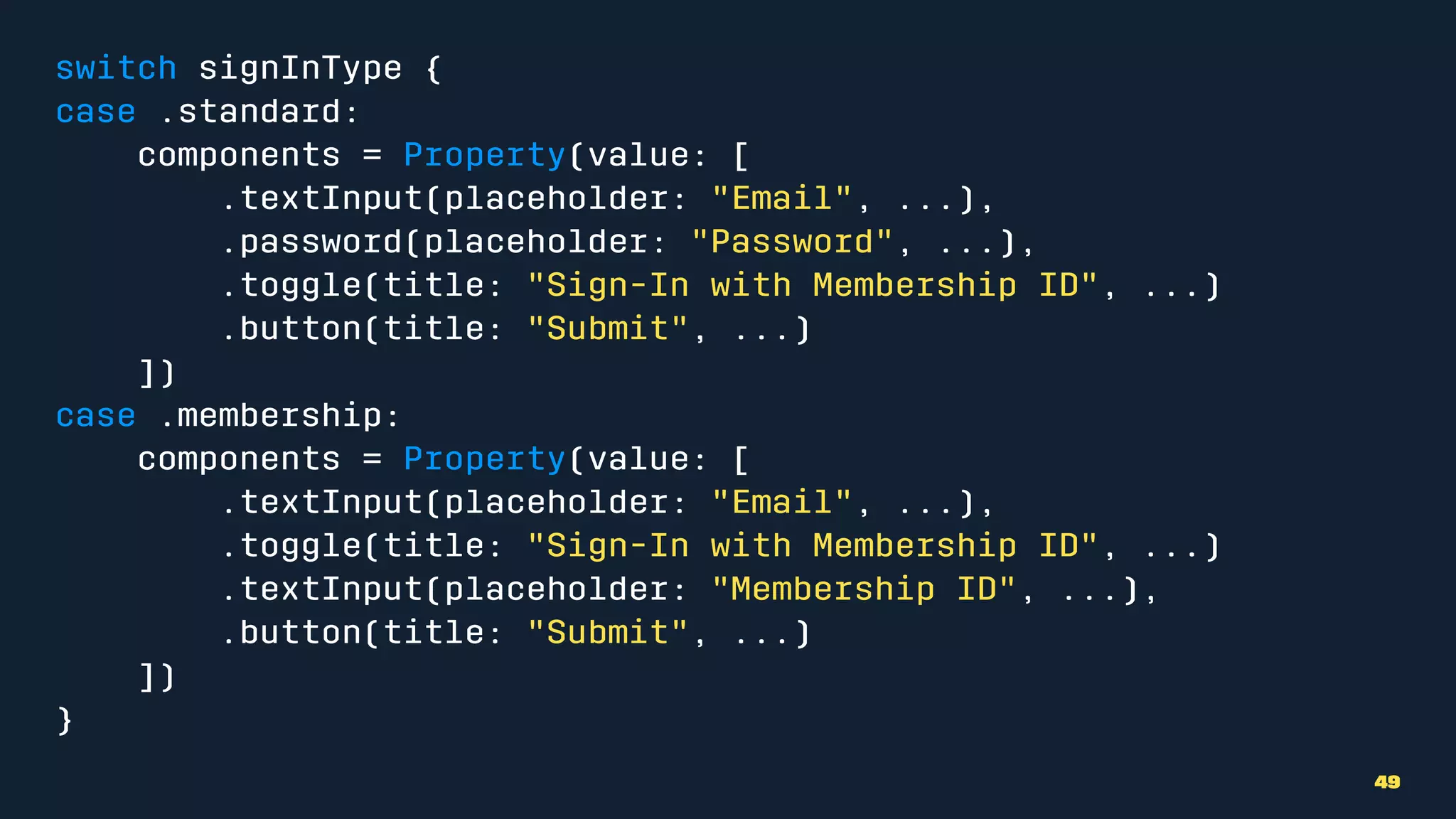 switch signInType {
case .standard:
components = Property(value: [
.textInput(placeholder: "Email", ...),
.password(placeholder: "Password", ...),
.toggle(title: "Sign-In with Membership ID", ...)
.button(title: "Submit", ...)
])
case .membership:
components = Property(value: [
.textInput(placeholder: "Email", ...),
.toggle(title: "Sign-In with Membership ID", ...)
.textInput(placeholder: "Membership ID", ...),
.button(title: "Submit", ...)
])
}
49
 