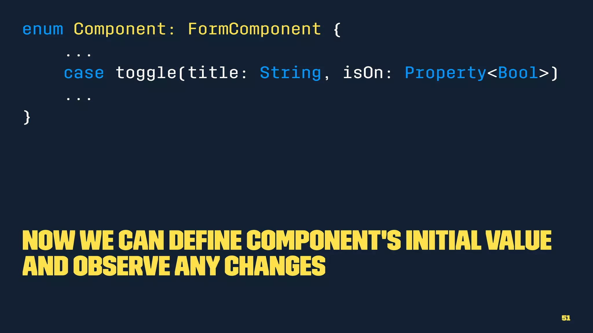 enum Component: FormComponent {
...
case toggle(title: String, isOn: Property<Bool>)
...
}
Nowwe can deﬁne component's initialvalue
and observeanychanges
51
 