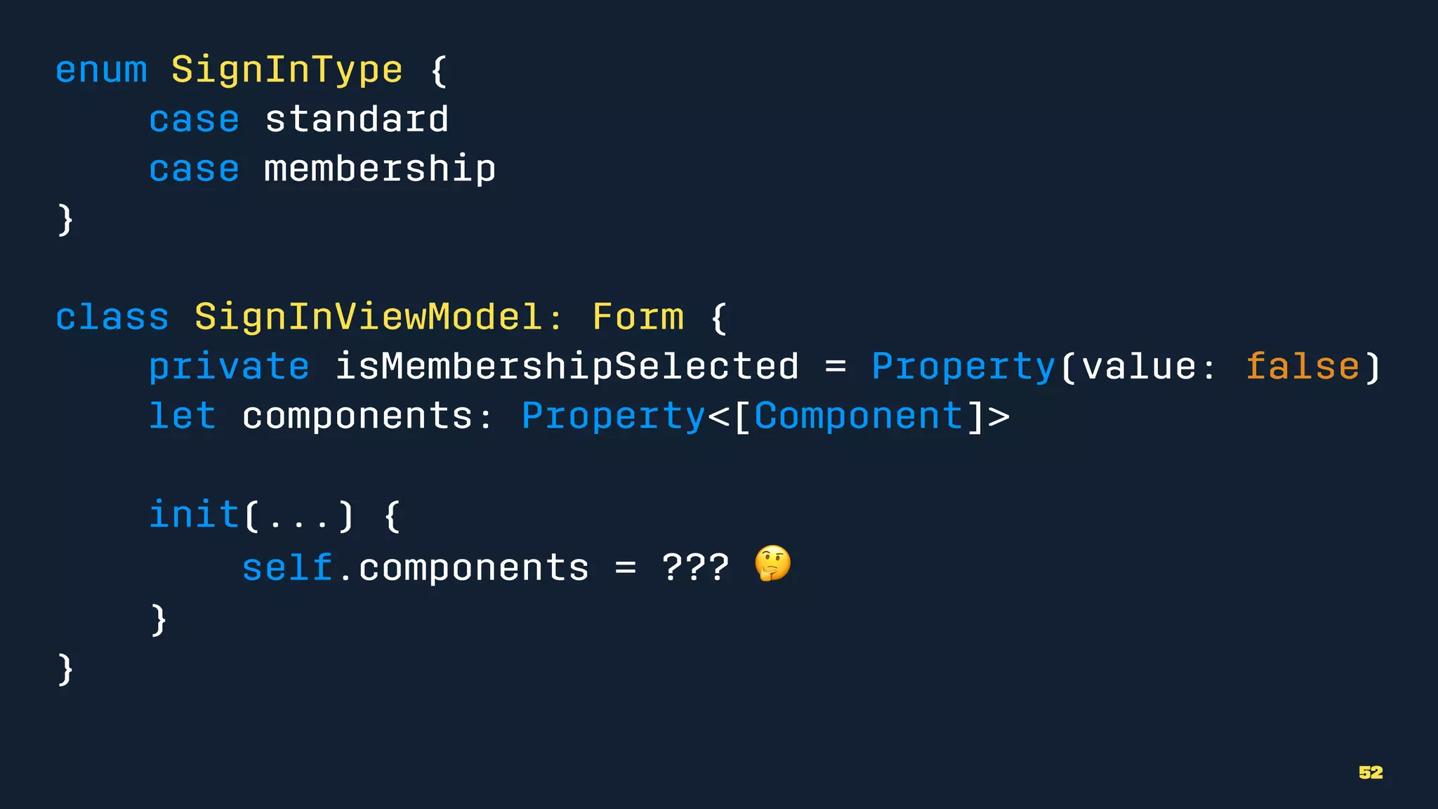 enum SignInType {
case standard
case membership
}
class SignInViewModel: Form {
private isMembershipSelected = Property(value: false)
let components: Property<[Component]>
init(...) {
self.components = ??? !
}
}
52
 