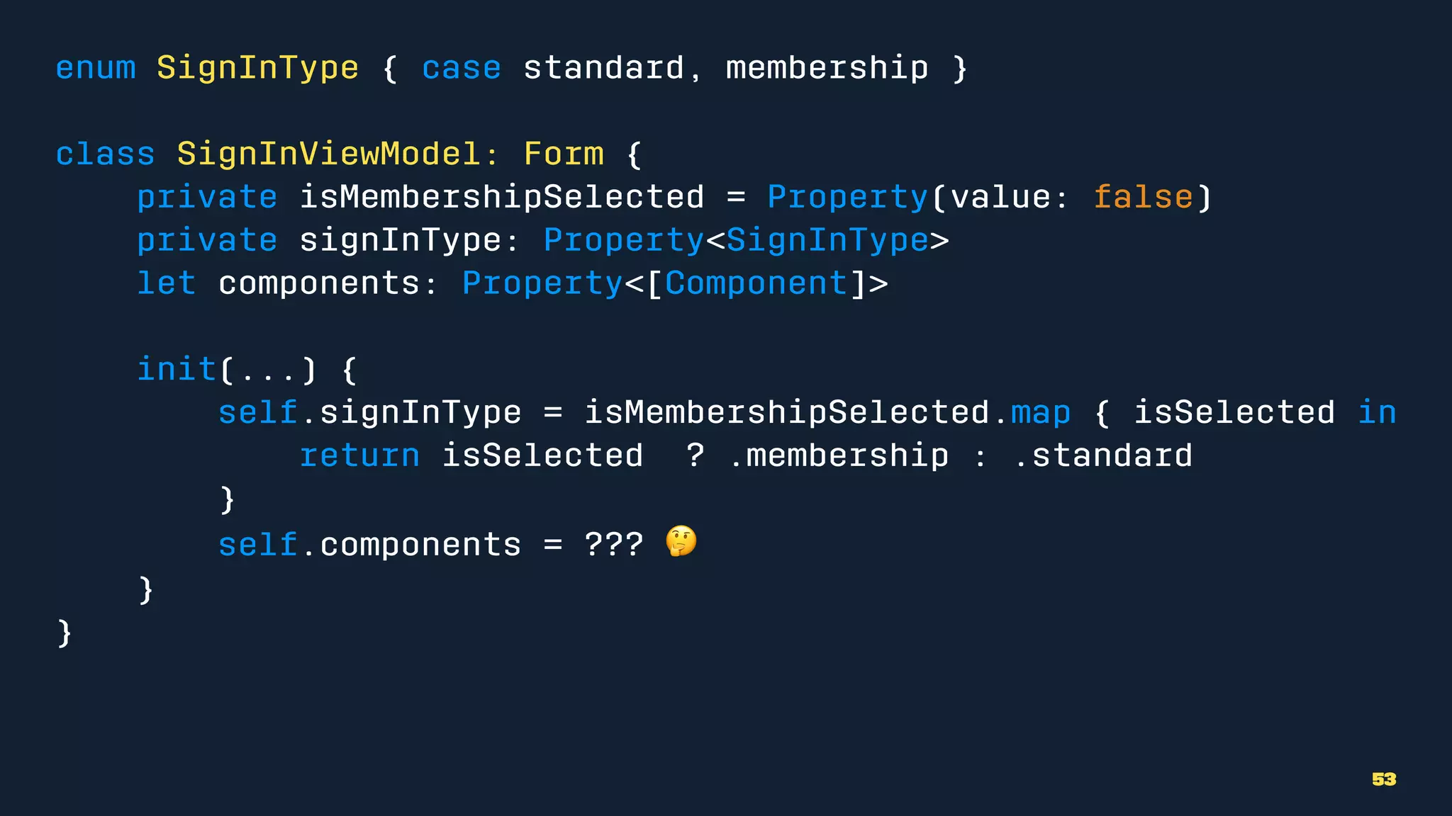 enum SignInType { case standard, membership }
class SignInViewModel: Form {
private isMembershipSelected = Property(value: false)
private signInType: Property<SignInType>
let components: Property<[Component]>
init(...) {
self.signInType = isMembershipSelected.map { isSelected in
return isSelected ? .membership : .standard
}
self.components = ??? !
}
}
53
 