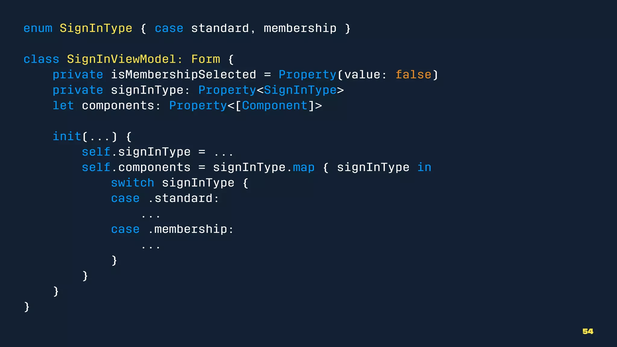 enum SignInType { case standard, membership }
class SignInViewModel: Form {
private isMembershipSelected = Property(value: false)
private signInType: Property<SignInType>
let components: Property<[Component]>
init(...) {
self.signInType = ...
self.components = signInType.map { signInType in
switch signInType {
case .standard:
...
case .membership:
...
}
}
}
}
54
 