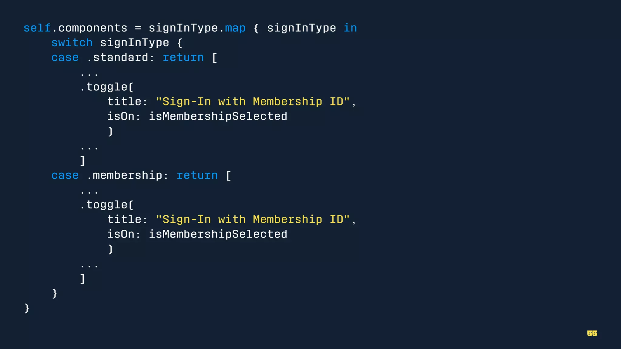 self.components = signInType.map { signInType in
switch signInType {
case .standard: return [
...
.toggle(
title: "Sign-In with Membership ID",
isOn: isMembershipSelected
)
...
]
case .membership: return [
...
.toggle(
title: "Sign-In with Membership ID",
isOn: isMembershipSelected
)
...
]
}
}
55
 