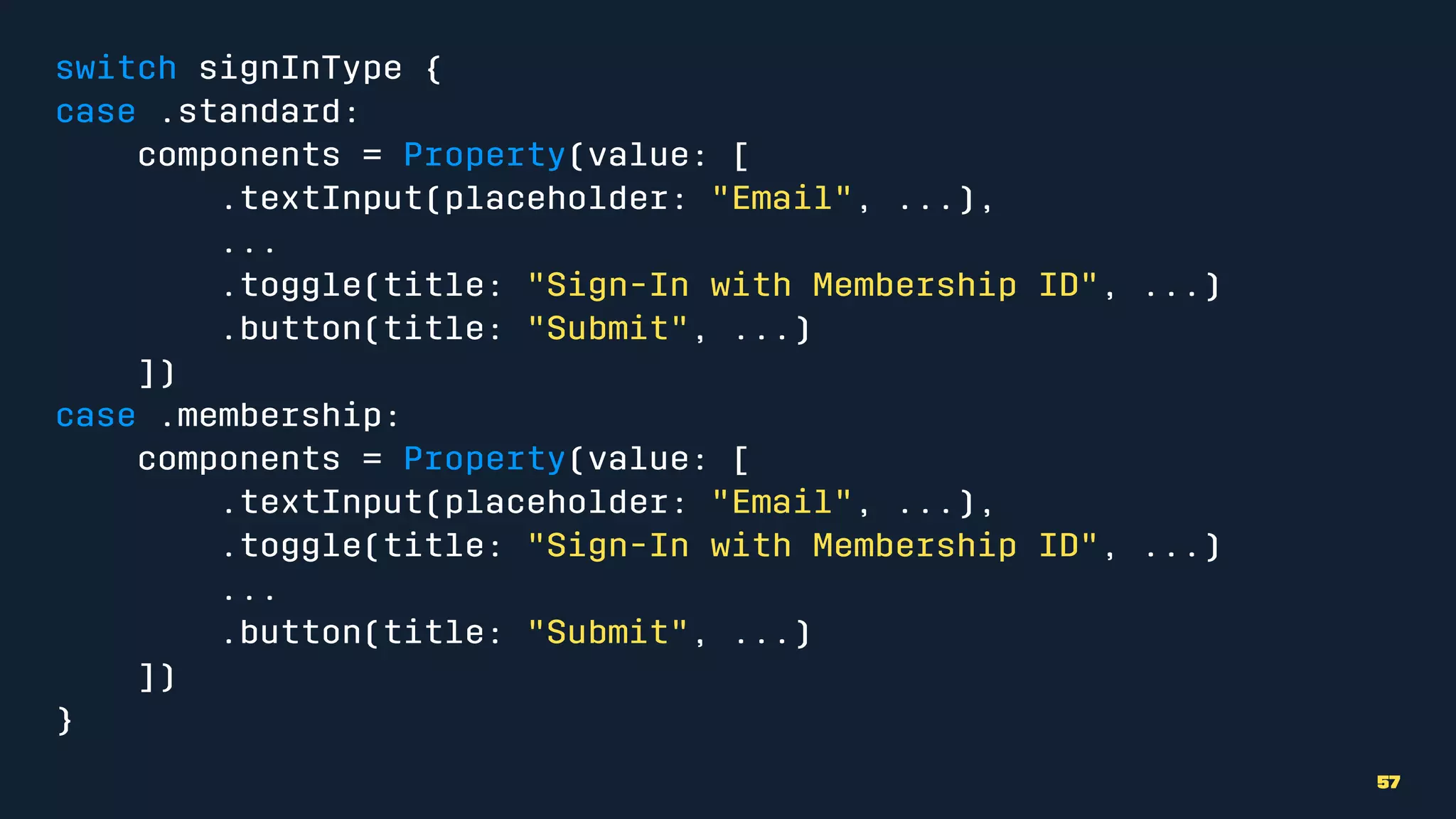 switch signInType {
case .standard:
components = Property(value: [
.textInput(placeholder: "Email", ...),
...
.toggle(title: "Sign-In with Membership ID", ...)
.button(title: "Submit", ...)
])
case .membership:
components = Property(value: [
.textInput(placeholder: "Email", ...),
.toggle(title: "Sign-In with Membership ID", ...)
...
.button(title: "Submit", ...)
])
}
57
 