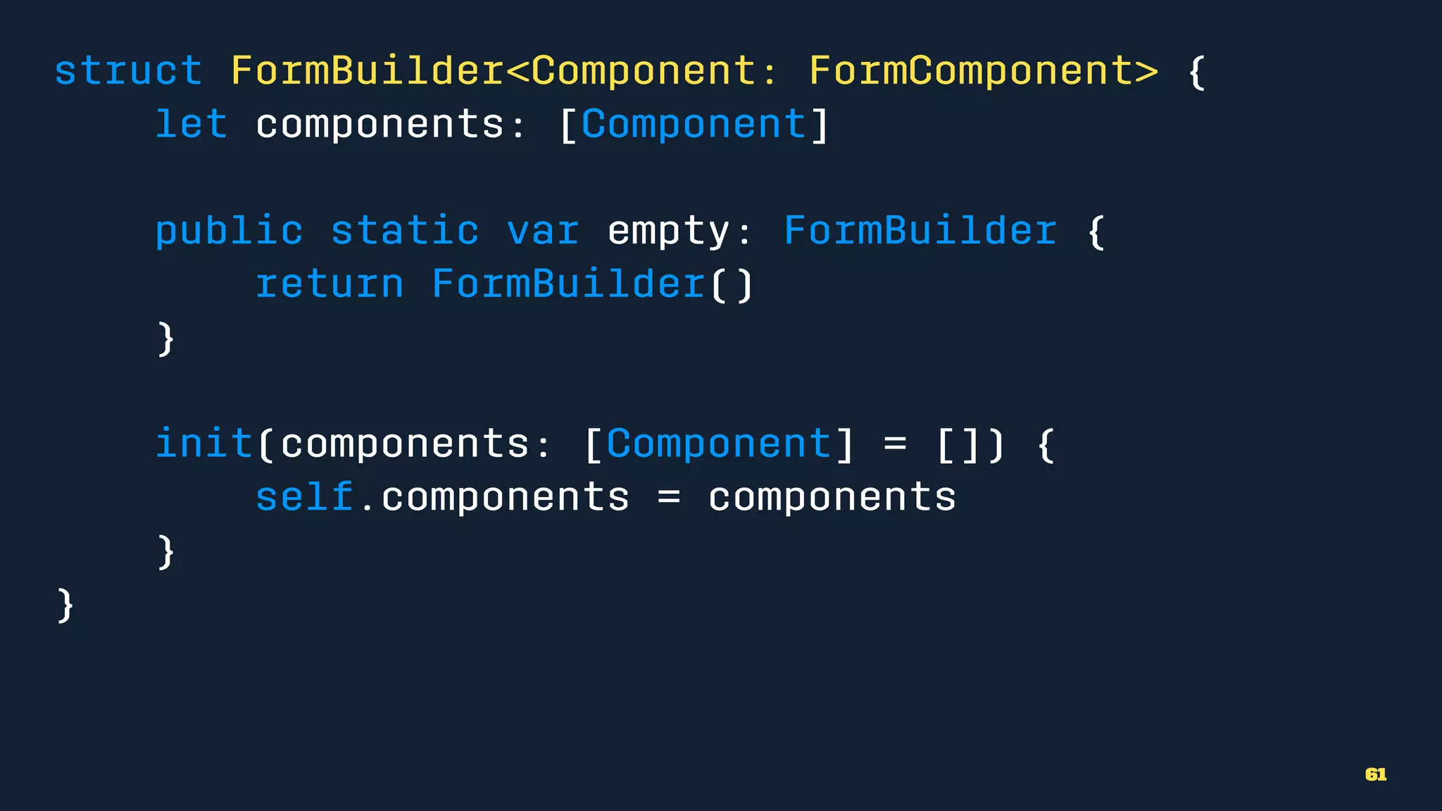 struct FormBuilder<Component: FormComponent> {
let components: [Component]
public static var empty: FormBuilder {
return FormBuilder()
}
init(components: [Component] = []) {
self.components = components
}
}
61
 