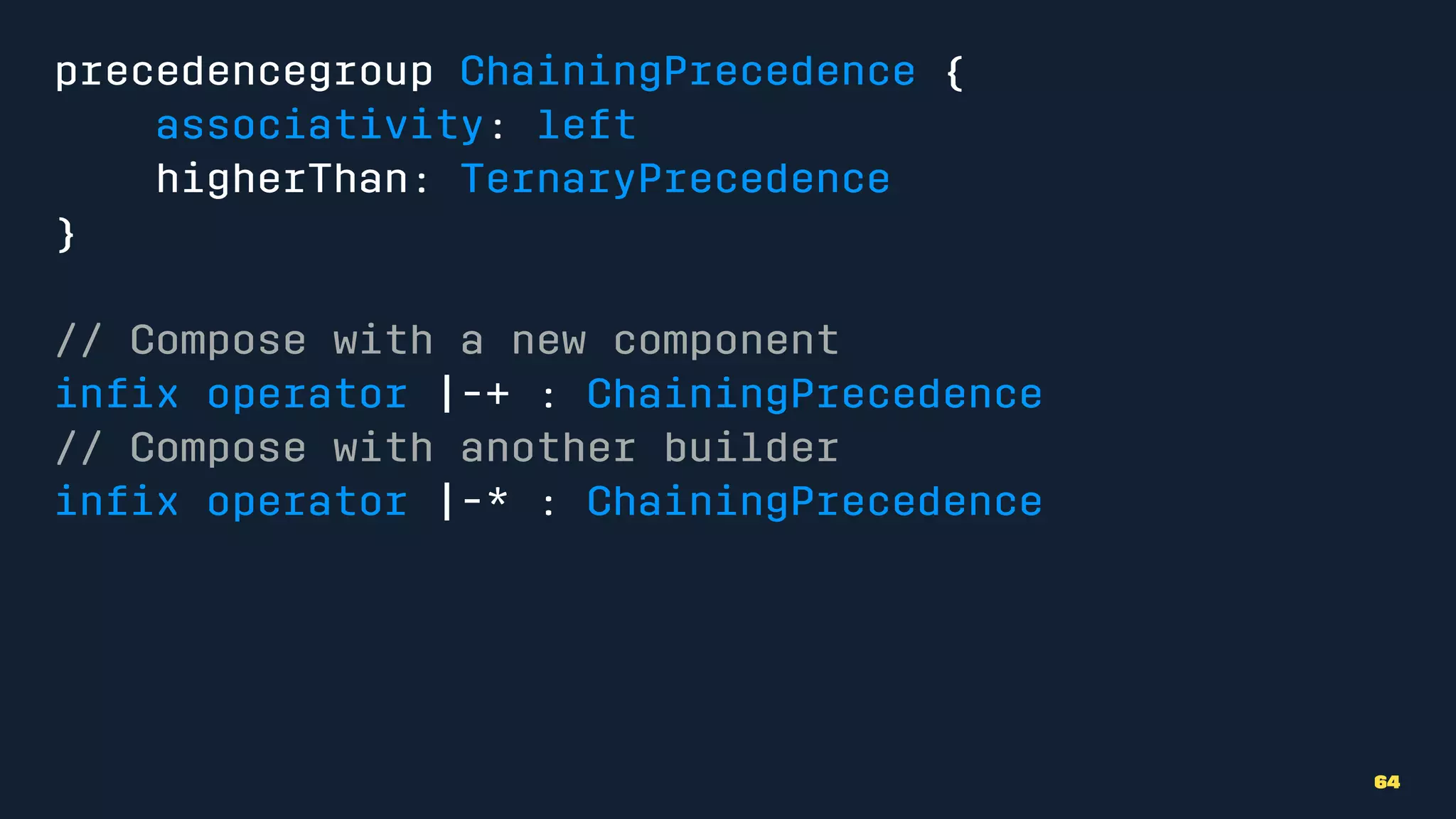 precedencegroup ChainingPrecedence {
associativity: left
higherThan: TernaryPrecedence
}
// Compose with a new component
inﬁx operator |-+ : ChainingPrecedence
// Compose with another builder
inﬁx operator |-* : ChainingPrecedence
64
 
