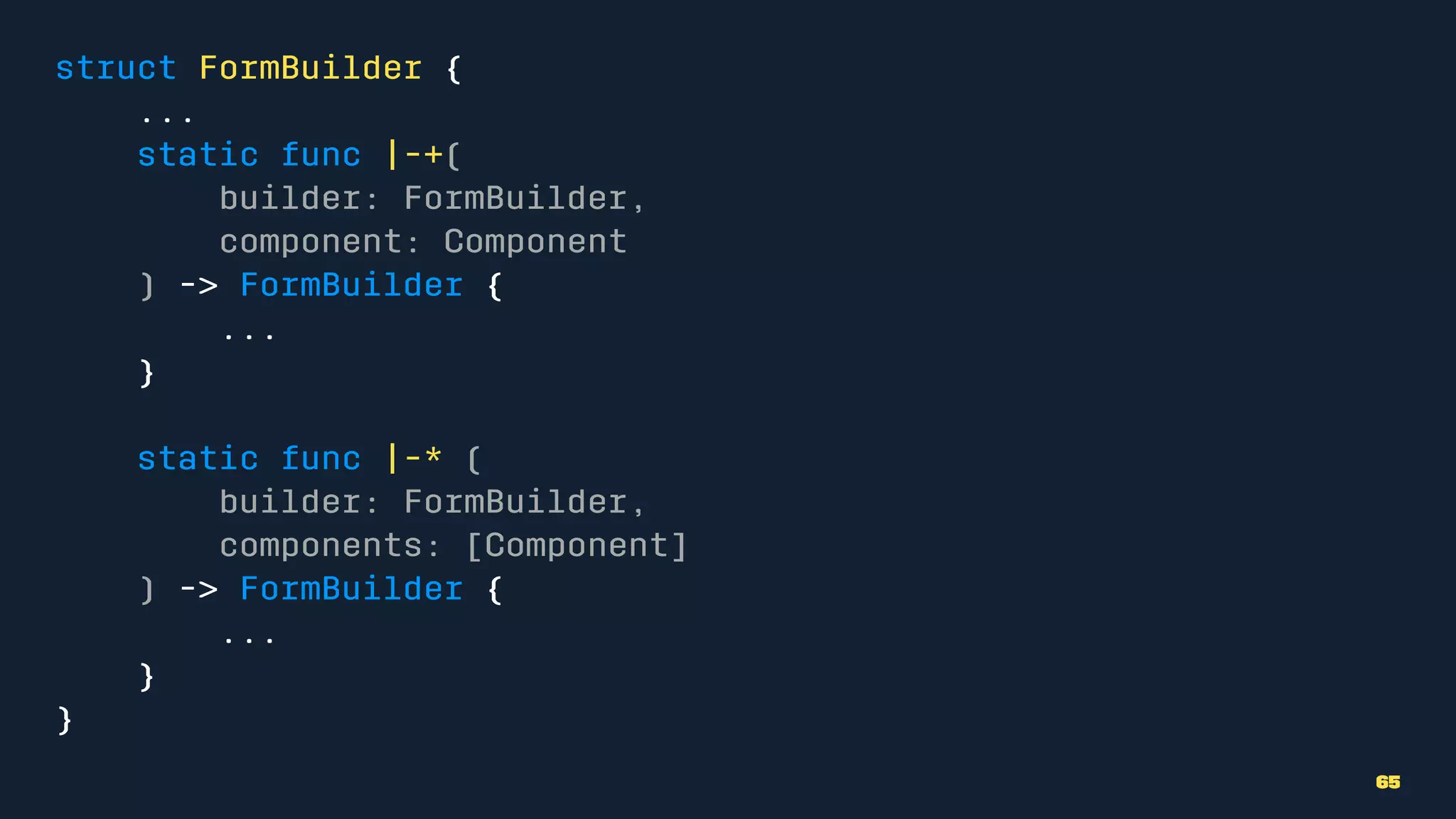 struct FormBuilder {
...
static func |-+(
builder: FormBuilder,
component: Component
) -> FormBuilder {
...
}
static func |-* (
builder: FormBuilder,
components: [Component]
) -> FormBuilder {
...
}
}
65
 
